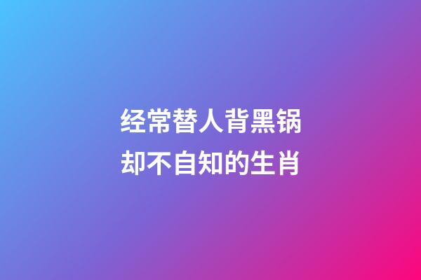 经常替人背黑锅却不自知的生肖