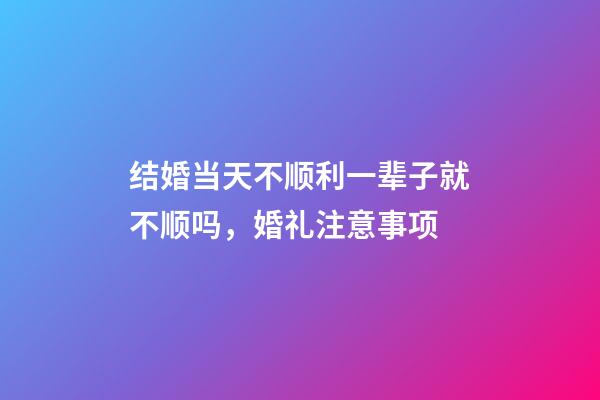 结婚当天不顺利一辈子就不顺吗，婚礼注意事项