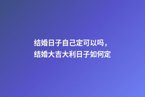 结婚日子自己定可以吗，结婚大吉大利日子如何定