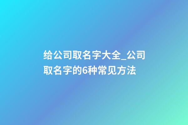 给公司取名字大全_公司取名字的6种常见方法-第1张-公司起名-玄机派