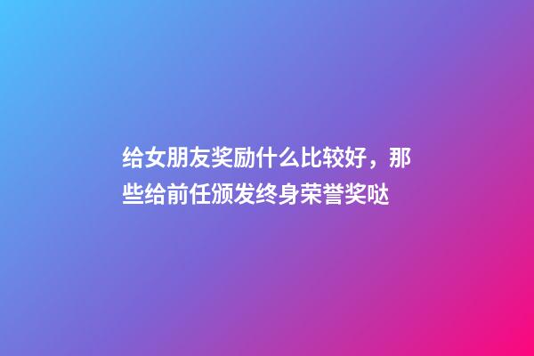 给女朋友奖励什么比较好，那些给前任颁发终身荣誉奖哒-第1张-观点-玄机派