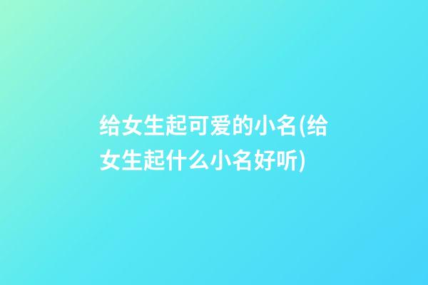 给女生起可爱的小名(给女生起什么小名好听)