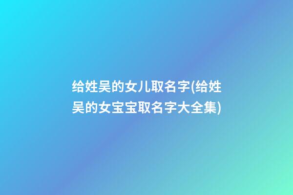 给姓吴的女儿取名字(给姓吴的女宝宝取名字大全集)