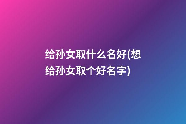 给孙女取什么名好(想给孙女取个好名字)