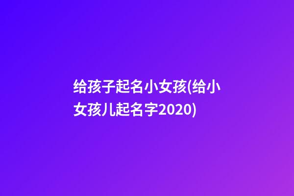 给孩子起名小女孩(给小女孩儿起名字2020)