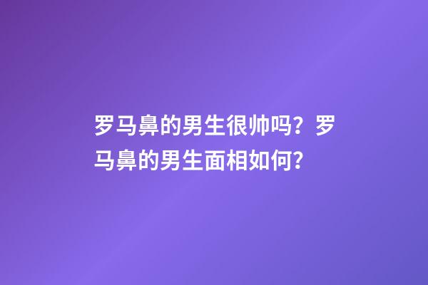 罗马鼻的男生很帅吗？罗马鼻的男生面相如何？