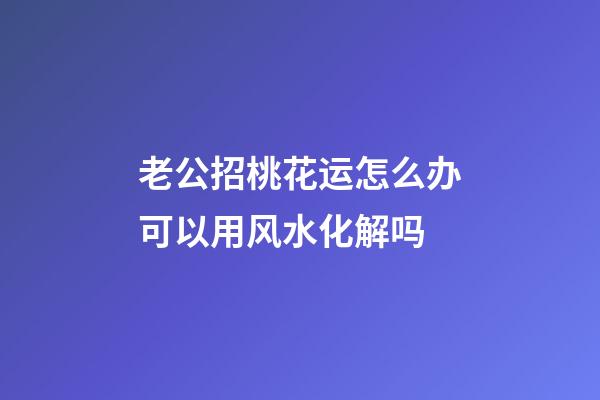 老公招桃花运怎么办?可以用风水化解吗?