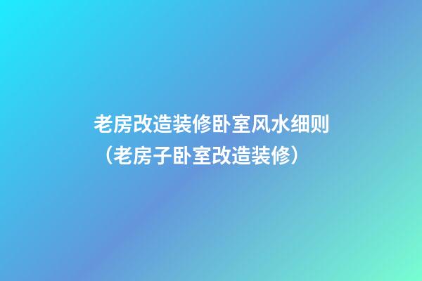 老房改造装修卧室风水细则（老房子卧室改造装修）