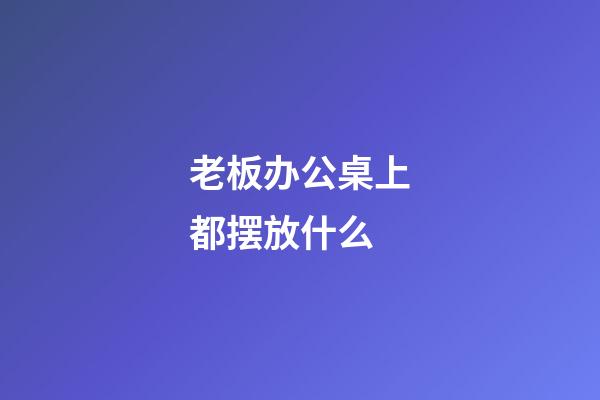 老板办公桌上都摆放什么