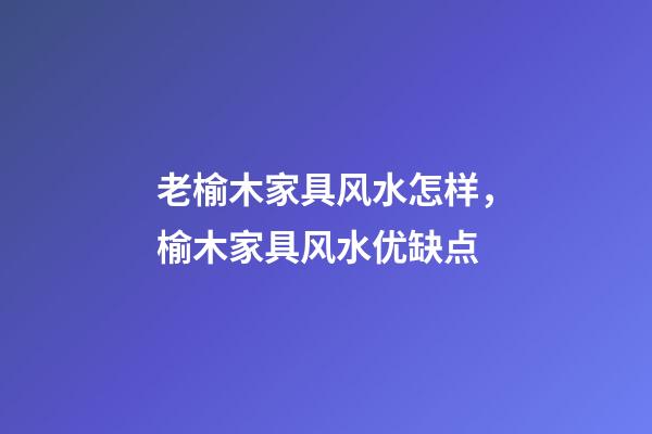 老榆木家具风水怎样，榆木家具风水优缺点