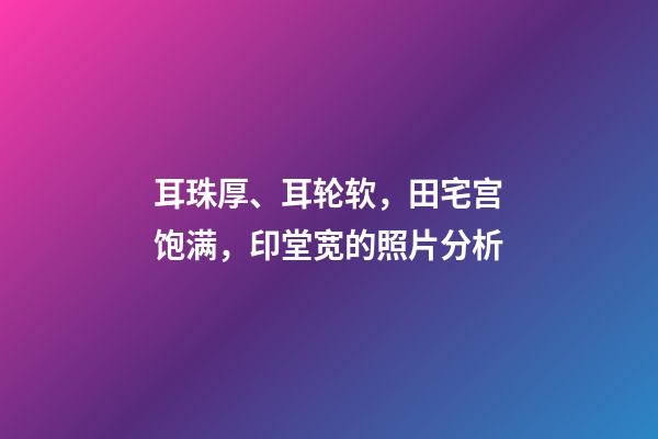 耳珠厚、耳轮软，田宅宫饱满，印堂宽的照片分析