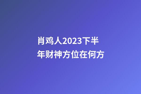 肖鸡人2023下半年财神方位在何方