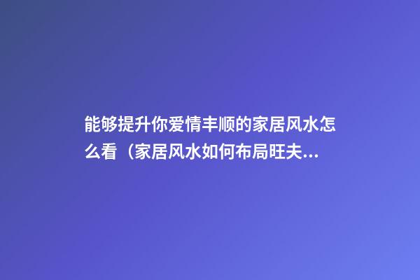 能够提升你爱情丰顺的家居风水怎么看（家居风水如何布局旺夫妻感情）