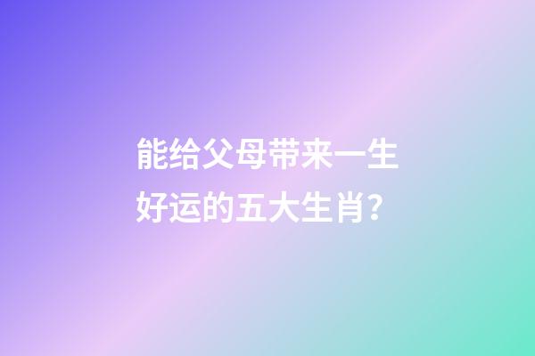 能给父母带来一生好运的五大生肖？