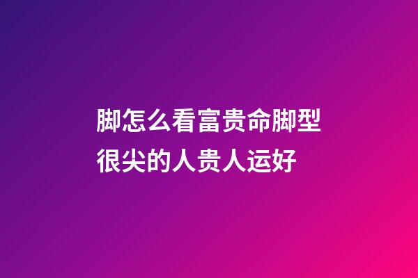 脚怎么看富贵命?脚型很尖的人贵人运好