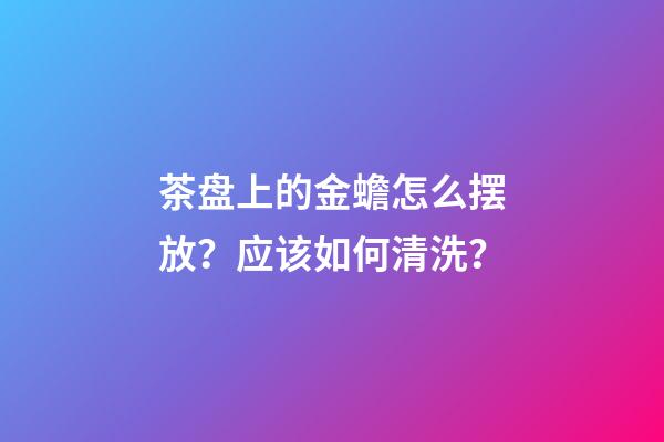 茶盘上的金蟾怎么摆放？应该如何清洗？