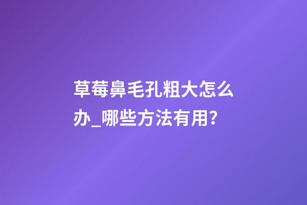 草莓鼻毛孔粗大怎么办_哪些方法有用？