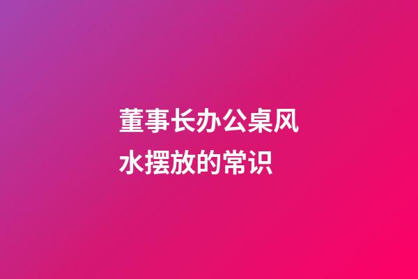 董事长办公桌风水摆放的常识