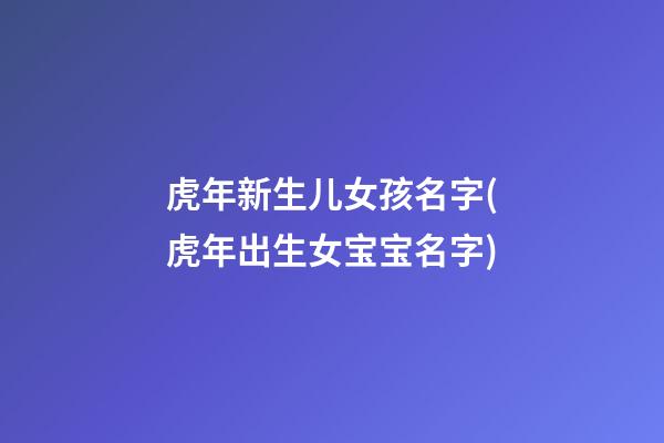 虎年新生儿女孩名字(虎年出生女宝宝名字)