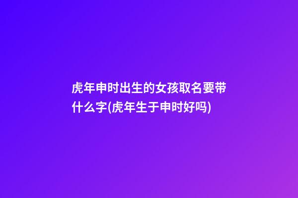 虎年申时出生的女孩取名要带什么字(虎年生于申时好吗)