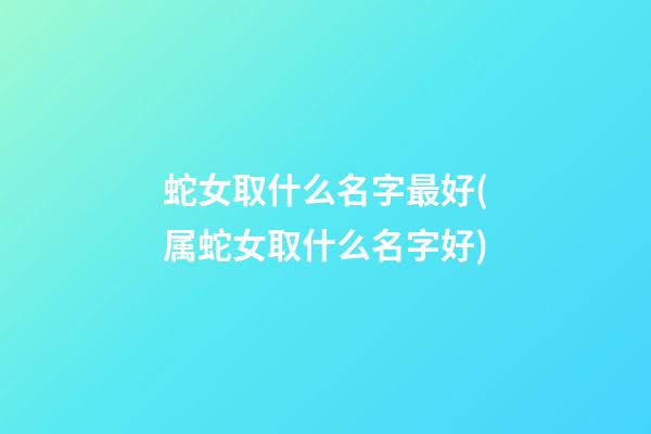 蛇女取什么名字最好(属蛇女取什么名字好)