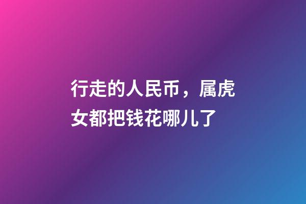 行走的人民币，属虎女都把钱花哪儿了