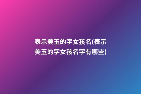 表示美玉的字女孩名(表示美玉的字女孩名字有哪些)