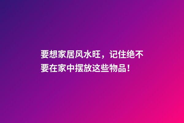 要想家居风水旺，记住绝不要在家中摆放这些物品！