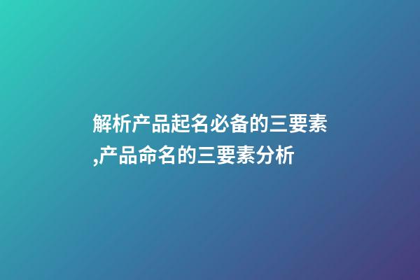 解析产品起名必备的三要素,产品命名的三要素分析-第1张-公司起名-玄机派