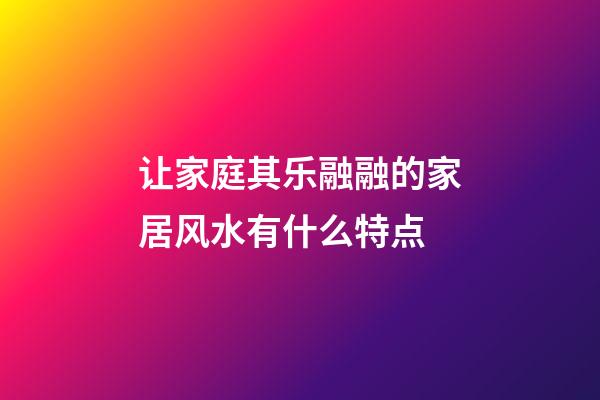 让家庭其乐融融的家居风水有什么特点