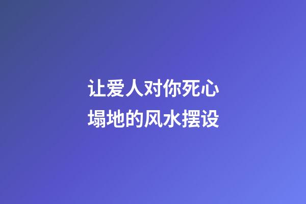 让爱人对你死心塌地的风水摆设