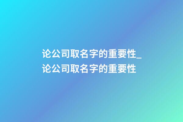 论公司取名字的重要性_论公司取名字的重要性-第1张-公司起名-玄机派