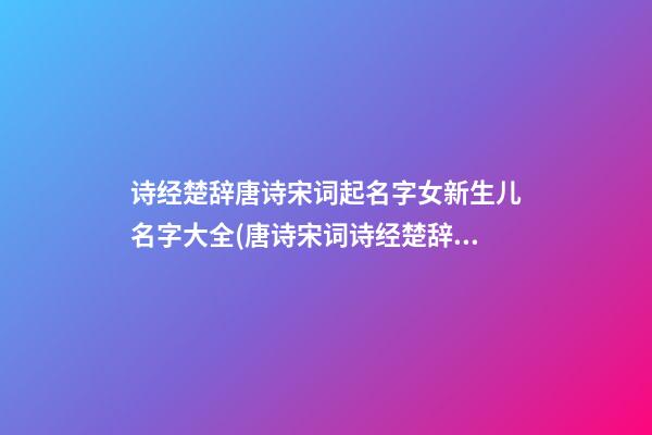 诗经楚辞唐诗宋词起名字女新生儿名字大全(唐诗宋词诗经楚辞取名)