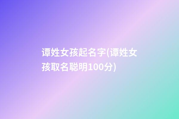 谭姓女孩起名字(谭姓女孩取名聪明100分)