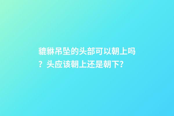 貔貅吊坠的头部可以朝上吗？头应该朝上还是朝下？