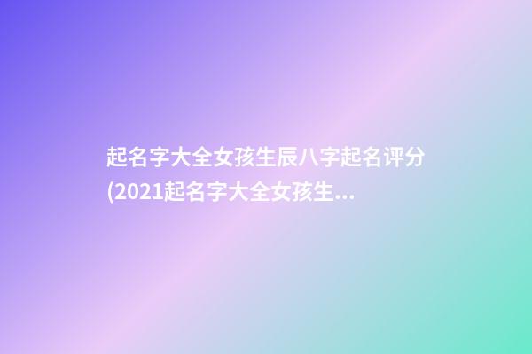 起名字大全女孩生辰八字起名评分(2021起名字大全女孩生辰八字起名)