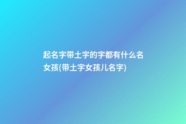 起名字带土字的字都有什么名女孩(带土字女孩儿名字)