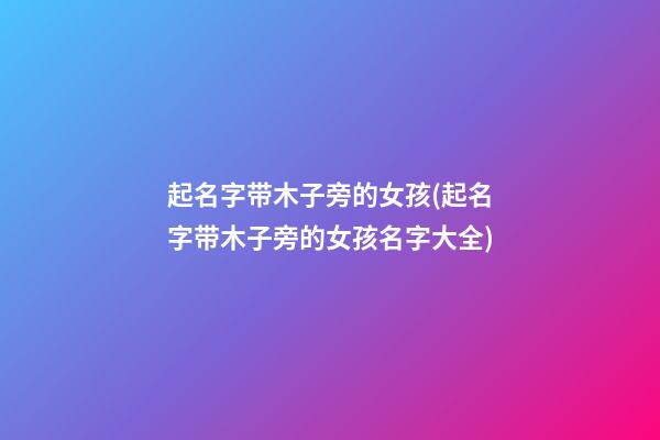 起名字带木子旁的女孩(起名字带木子旁的女孩名字大全)