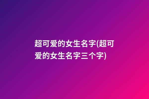 超可爱的女生名字(超可爱的女生名字三个字)