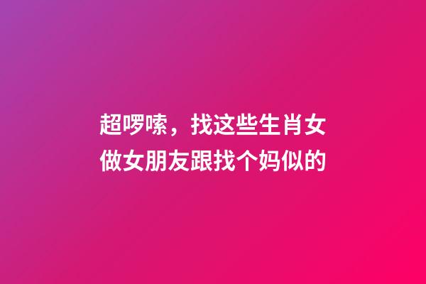 超啰嗦，找这些生肖女做女朋友跟找个妈似的