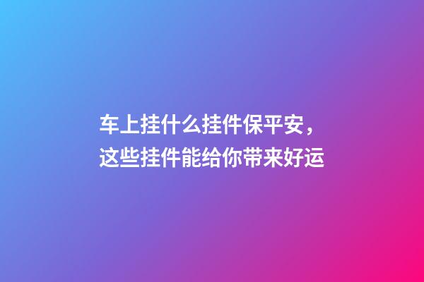 车上挂什么挂件保平安，这些挂件能给你带来好运