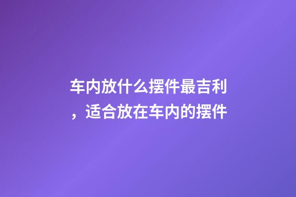 车内放什么摆件最吉利，适合放在车内的摆件