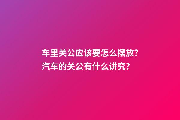 车里关公应该要怎么摆放？汽车的关公有什么讲究？