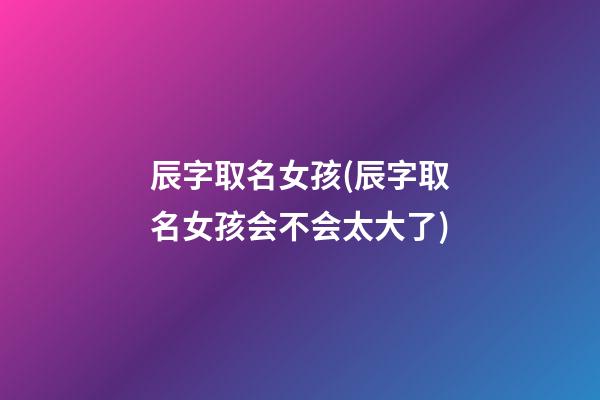 辰字取名女孩(辰字取名女孩会不会太大了)