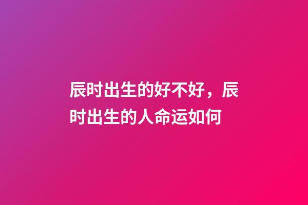 辰时出生的好不好，辰时出生的人命运如何