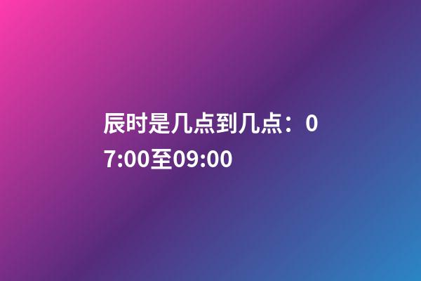 辰时是几点到几点：07:00至09:00