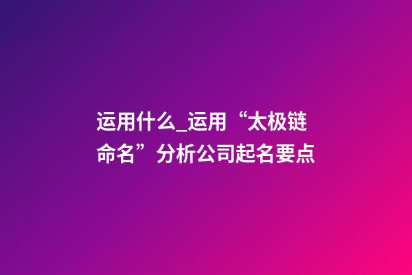 运用什么_运用“太极链命名”分析公司起名要点-第1张-公司起名-玄机派