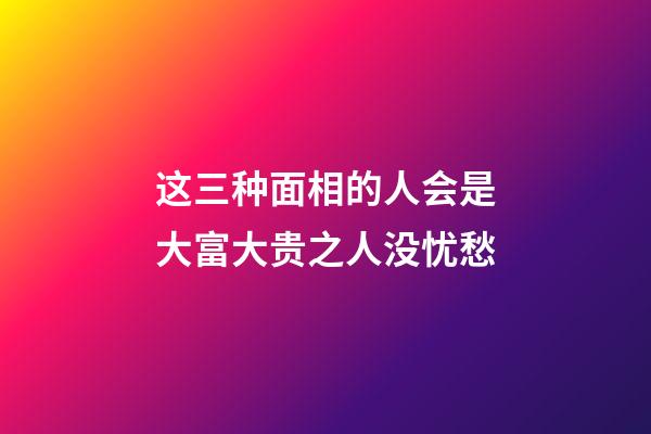 这三种面相的人会是大富大贵之人没忧愁