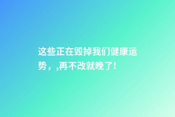 这些正在毁掉我们健康运势，,再不改就晚了!