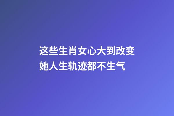 这些生肖女心大到改变她人生轨迹都不生气